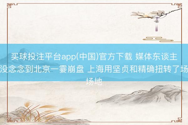 买球投注平台app(中国)官方下载 媒体东谈主：没念念到北京一霎崩盘 上海用坚贞和精确扭转了场地