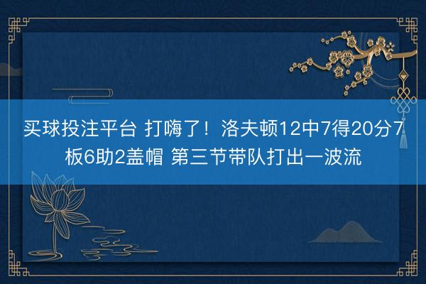 买球投注平台 打嗨了！洛夫顿12中7得20分7板6助2盖帽 第三节带队打出一波流