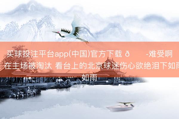 买球投注平台app(中国)官方下载 😭难受啊!在主场被淘汰 看台上的北京球迷伤心欲绝泪下如雨