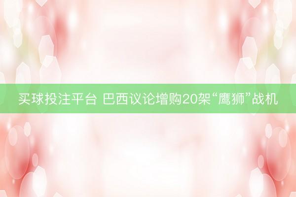 买球投注平台 巴西议论增购20架“鹰狮”战机