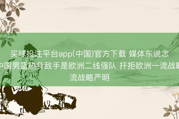 买球投注平台app(中国)官方下载 媒体东说念主：中国男篮热身敌手是欧洲二线强队 扞拒欧洲一流战略严明
