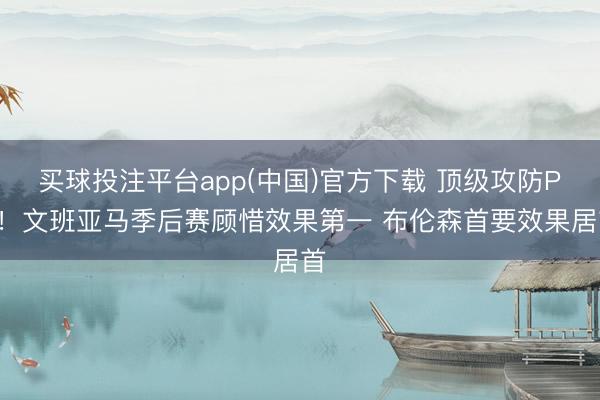 买球投注平台app(中国)官方下载 顶级攻防PK！文班亚马季后赛顾惜效果第一 布伦森首要效果居首