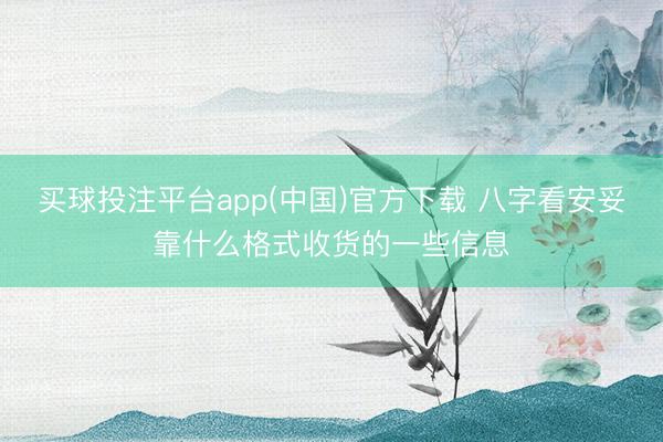 买球投注平台app(中国)官方下载 八字看安妥靠什么格式收货的一些信息