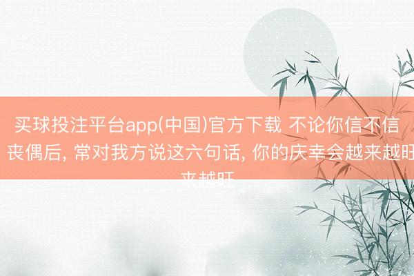 买球投注平台app(中国)官方下载 不论你信不信， 丧偶后， 常对我方说这六句话， 你的庆幸会越来越旺