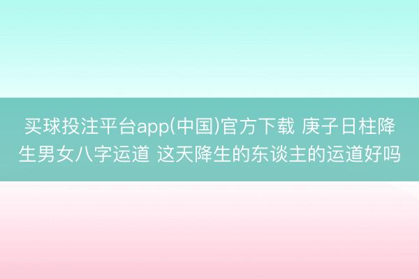 买球投注平台app(中国)官方下载 庚子日柱降生男女八字运道 这天降生的东谈主的运道好吗