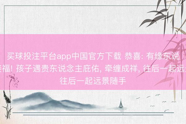 买球投注平台app中国官方下载 恭喜: 有缘东说念主接福! 孩子遇贵东说念主庇佑， 牵缠成祥， 往后一起远景随手