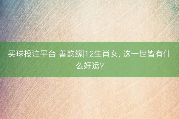 买球投注平台 善韵缘|12生肖女， 这一世皆有什么好运?