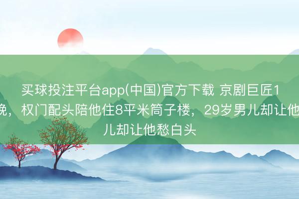 买球投注平台app(中国)官方下载 京剧巨匠12登春晚，权门配头陪他住8平米筒子楼，29岁男儿却让他愁白头