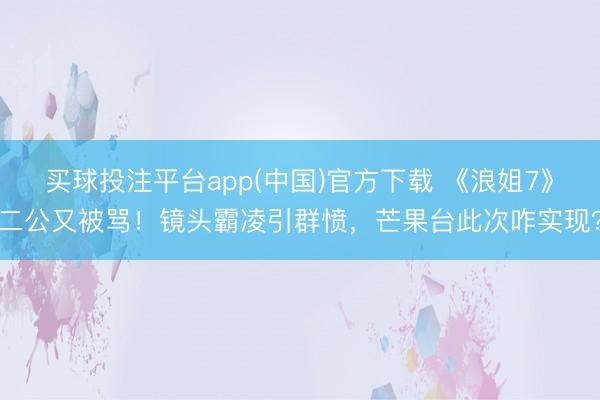 买球投注平台app(中国)官方下载 《浪姐7》二公又被骂！镜头霸凌引群愤，芒果台此次咋实现？