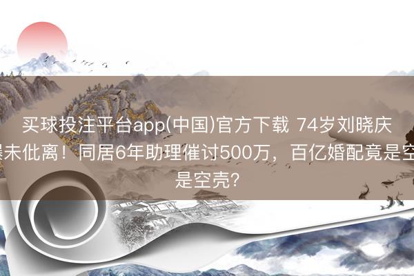 买球投注平台app(中国)官方下载 74岁刘晓庆被曝未仳离！同居6年助理催讨500万，百亿婚配竟是空壳？