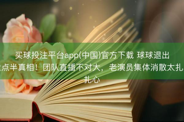 买球投注平台app(中国)官方下载 球球退出六点半真相！团队直播不对大，老演员集体消散太扎心