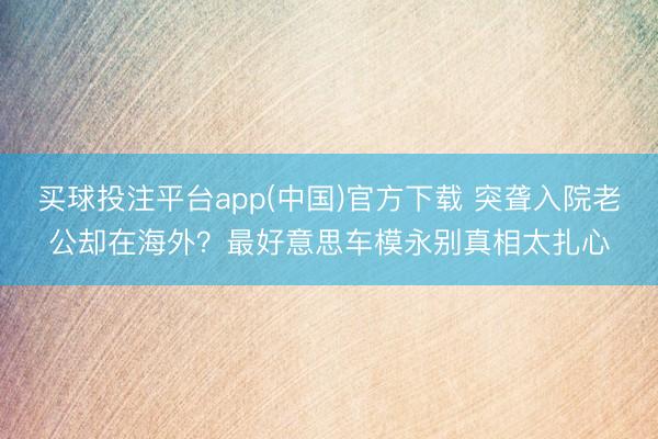 买球投注平台app(中国)官方下载 突聋入院老公却在海外?最好意思车模永别真相太扎心