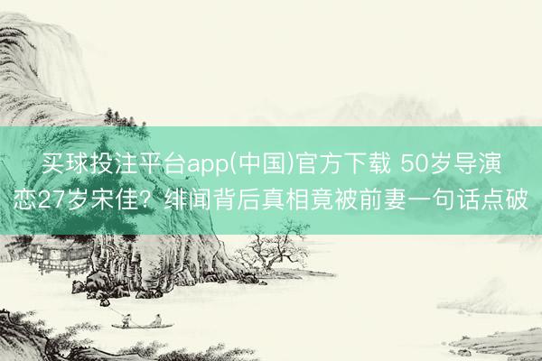 买球投注平台app(中国)官方下载 50岁导演恋27岁宋佳？绯闻背后真相竟被前妻一句话点破