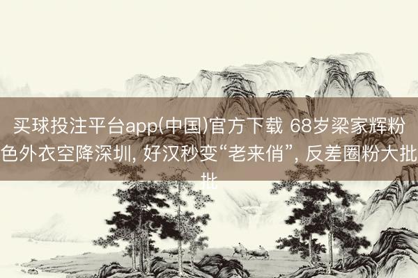 买球投注平台app(中国)官方下载 68岁梁家辉粉色外衣空降深圳， 好汉秒变“老来俏”， 反差圈粉大批
