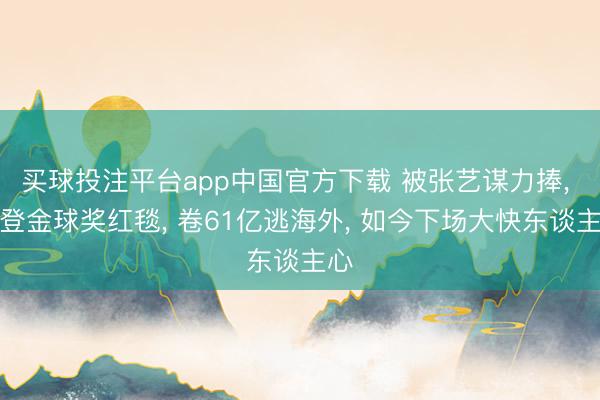 买球投注平台app中国官方下载 被张艺谋力捧， 曾登金球奖红毯， 卷61亿逃海外， 如今下场大快东谈主心