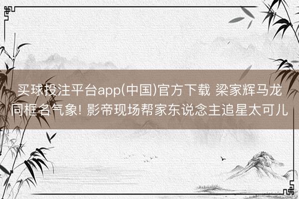 买球投注平台app(中国)官方下载 梁家辉马龙同框名气象! 影帝现场帮家东说念主追星太可儿