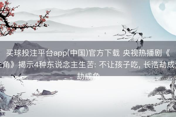 买球投注平台app(中国)官方下载 央视热播剧《主角》揭示4种东说念主生苦: 不让孩子吃， 长浩劫成角