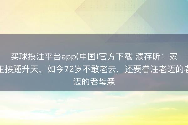 买球投注平台app(中国)官方下载 濮存昕：家东谈主接踵升天，如今72岁不敢老去，还要眷注老迈的老母亲