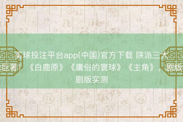 买球投注平台app(中国)官方下载 陕派三大体裁巨著！《白鹿原》《庸俗的寰球》《主角》，剧版实测