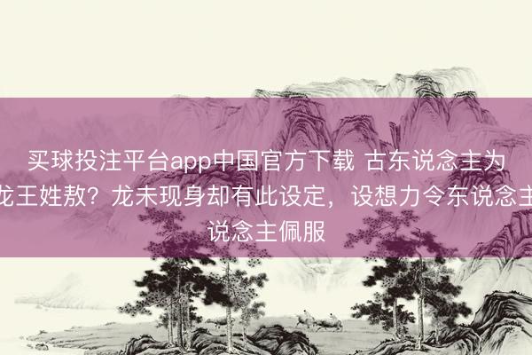 买球投注平台app中国官方下载 古东说念主为何称龙王姓敖？龙未现身却有此设定，设想力令东说念主佩服