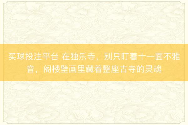 买球投注平台 在独乐寺，别只盯着十一面不雅音，阁楼壁画里藏着整座古寺的灵魂