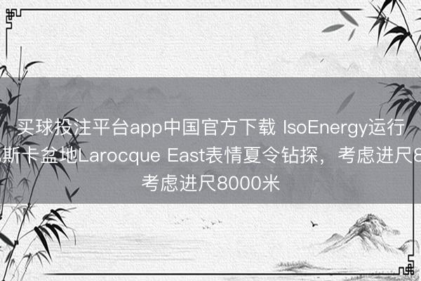 买球投注平台app中国官方下载 IsoEnergy运行阿萨巴斯卡盆地Larocque East表情夏令钻探，考虑进尺8000米