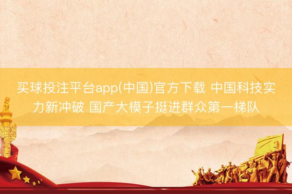 买球投注平台app(中国)官方下载 中国科技实力新冲破 国产大模子挺进群众第一梯队