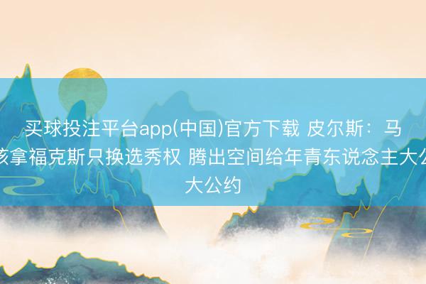 买球投注平台app(中国)官方下载 皮尔斯：马刺该拿福克斯只换选秀权 腾出空间给年青东说念主大公约