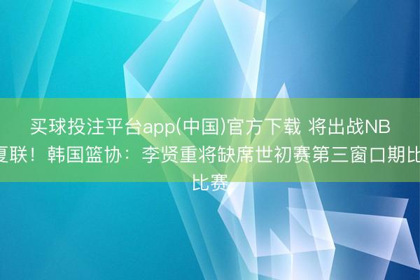 买球投注平台app(中国)官方下载 将出战NBA夏联！韩国篮协：李贤重将缺席世初赛第三窗口期比赛