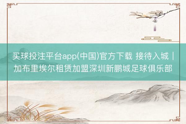 买球投注平台app(中国)官方下载 接待入城｜加布里埃尔租赁加盟深圳新鹏城足球俱乐部