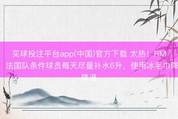 买球投注平台app(中国)官方下载 太热!RMC:法国队条件球员每天尽量补水6升,使用冰毛巾降温