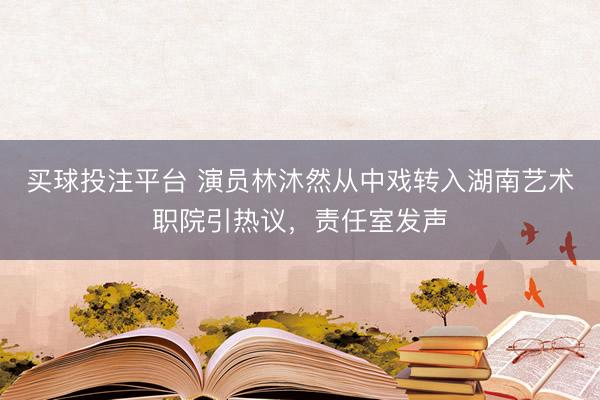 买球投注平台 演员林沐然从中戏转入湖南艺术职院引热议，责任室发声