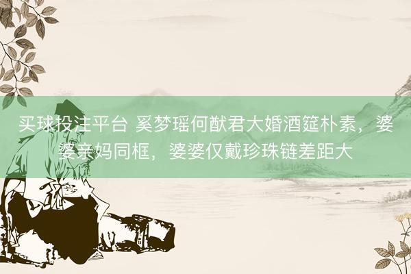 买球投注平台 奚梦瑶何猷君大婚酒筵朴素，婆婆亲妈同框，婆婆仅戴珍珠链差距大