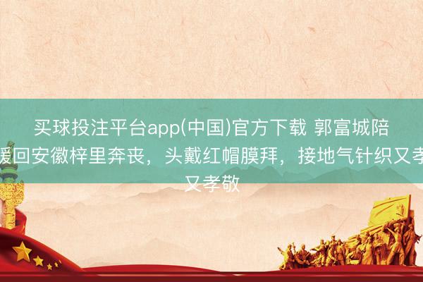 买球投注平台app(中国)官方下载 郭富城陪方媛回安徽梓里奔丧，头戴红帽膜拜，接地气针织又孝敬