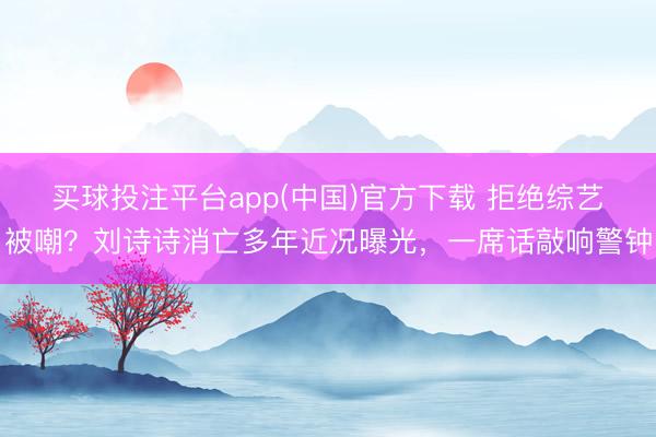 买球投注平台app(中国)官方下载 拒绝综艺被嘲？刘诗诗消亡多年近况曝光，一席话敲响警钟