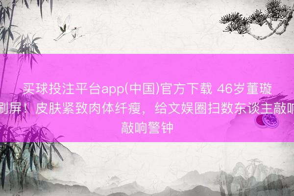 买球投注平台app(中国)官方下载 46岁董璇生图刷屏！皮肤紧致肉体纤瘦，给文娱圈扫数东谈主敲响警钟