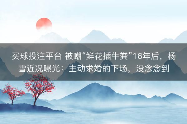 买球投注平台 被嘲“鲜花插牛粪”16年后，杨雪近况曝光：主动求婚的下场，没念念到