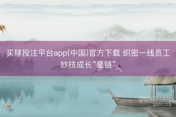 买球投注平台app(中国)官方下载 织密一线员工妙技成长“星链”
