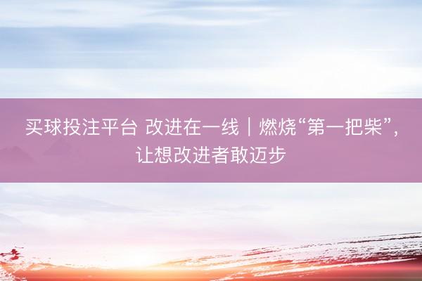 买球投注平台 改进在一线｜燃烧“第一把柴”，让想改进者敢迈步
