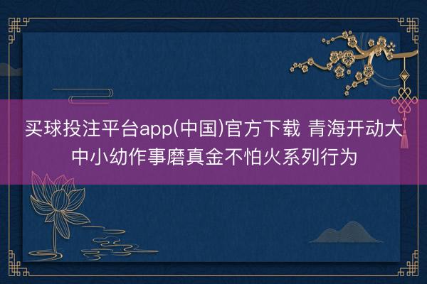 买球投注平台app(中国)官方下载 青海开动大中小幼作事磨真金不怕火系列行为