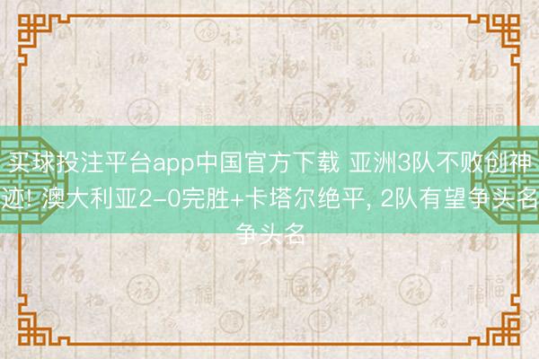 买球投注平台app中国官方下载 亚洲3队不败创神迹! 澳大利亚2-0完胜+卡塔尔绝平， 2队有望争头名