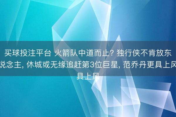 买球投注平台 火箭队中道而止? 独行侠不肯放东说念主， 休城或无缘追赶第3位巨星， 范乔丹更具上风