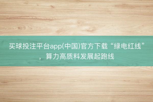 买球投注平台app(中国)官方下载 “绿电红线”，算力高质料发展起跑线