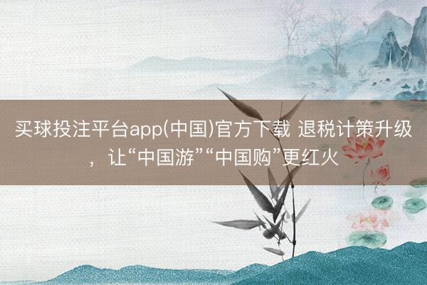 买球投注平台app(中国)官方下载 退税计策升级，让“中国游”“中国购”更红火