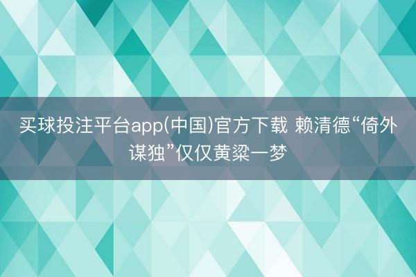 买球投注平台app(中国)官方下载 赖清德“倚外谋独”仅仅黄粱一梦
