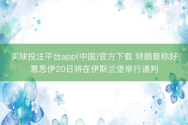 买球投注平台app(中国)官方下载 特朗普称好意思伊20日将在伊斯兰堡举行道判