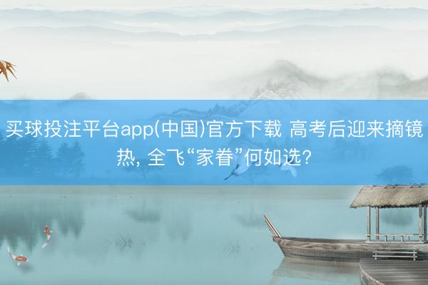 买球投注平台app(中国)官方下载 高考后迎来摘镜热， 全飞“家眷”何如选?