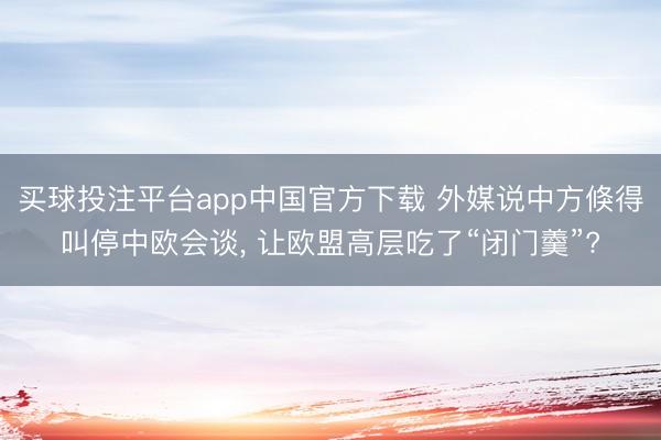买球投注平台app中国官方下载 外媒说中方倏得叫停中欧会谈， 让欧盟高层吃了“闭门羹”?