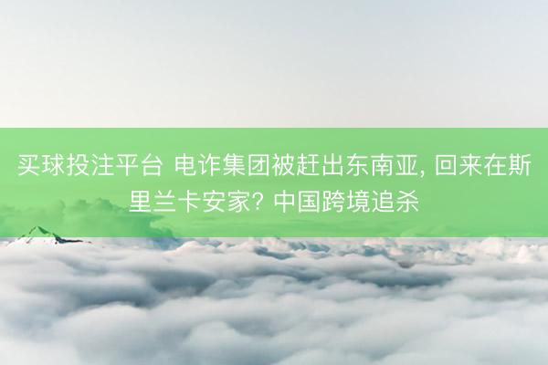 买球投注平台 电诈集团被赶出东南亚， 回来在斯里兰卡安家? 中国跨境追杀