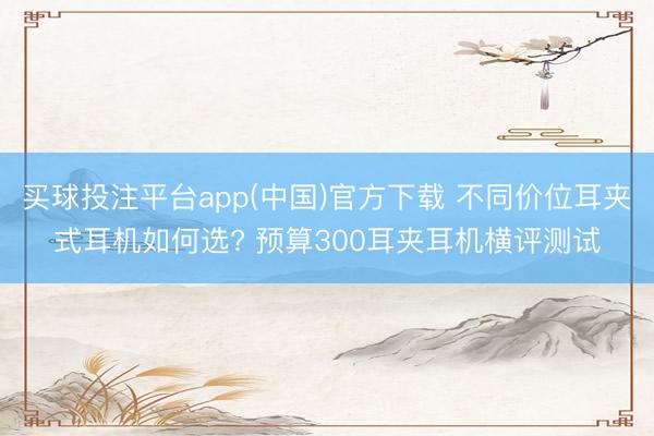 买球投注平台app(中国)官方下载 不同价位耳夹式耳机如何选? 预算300耳夹耳机横评测试